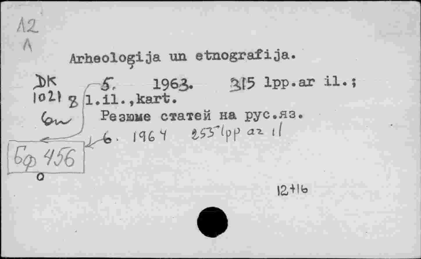 ﻿Arheoloçija un etnografіja.
Ж
loll
5.	1963.
l.il.,kart.
2J5 1pp.ar il.
Резюме статей на рус.яз
о
12,+Іь